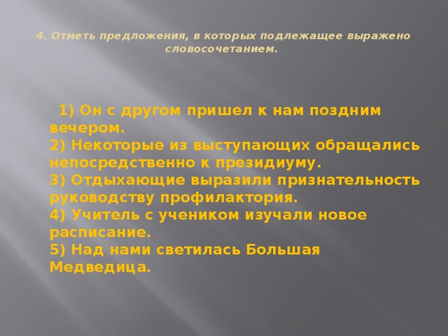  4. Отметь предложения, в которых подлежащее выражено словосочетанием.    1) Он с другом пришел к нам поздним вечером.  2) Некоторые из выступающих обращались непосредственно к президиуму.  3) Отдыхающие выразили признательность руководству профилактория.  4) Учитель с учеником изучали новое расписание.  5) Над нами светилась Большая Медведица. 