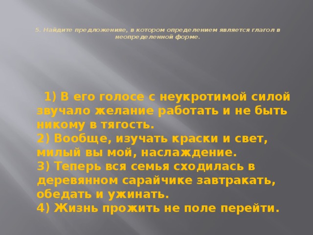   5. Найдите предложенияе, в котором определением является глагол в неопределенной форме.    1) В eгo голосе с неукротимой силой звучало желание работать и не быть никому в тягость.  2) Вообще, изучать краски и свет, милый вы мой, наслаждение.  3) Теперь вся семья сходилась в деревянном сарайчике завтракать, обедать и ужинать.  4) Жизнь прожить не поле перейти. 