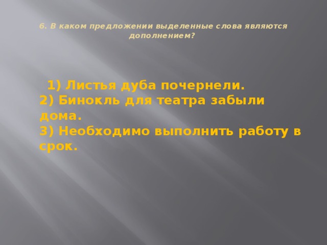  6. В каком предложении выделенные слова являются дополнением?    1) Листья дуба почернели.  2) Бинокль для театра забыли дома.  3) Необходимо выполнить работу в срок. 