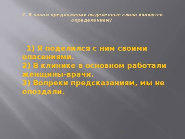  7. В каком предложении выделенные слова являются определением?    1) Я поделился с ним своими опасениями.  2) В клинике в основном работали женщины-врачи.  3) Вопреки предсказаниям, мы не опоздали. 