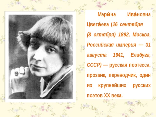 Мари́на Ива́новна Цвета́ева ( 26 сентября (8 октября) 1892, Москва, Российская империя — 31 августа 1941, Елабуга, СССР) — русская поэтесса, прозаик, переводчик, один из крупнейших русских поэтов XX века. 