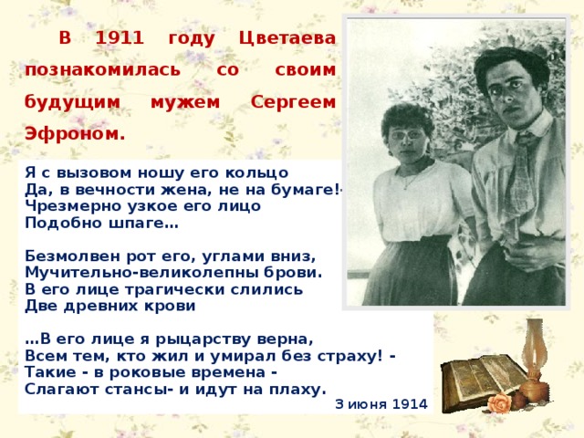 В 1911 году Цветаева познакомилась со своим будущим мужем Сергеем Эфроном. Я с вызовом ношу его кольцо Да, в вечности жена, не на бумаге!- Чрезмерно узкое его лицо Подобно шпаге…  Безмолвен рот его, углами вниз, Мучительно-великолепны брови. В его лице трагически слились Две древних крови  … В его лице я рыцарству верна, Всем тем, кто жил и умирал без страху! - Такие - в роковые времена - Слагают стансы- и идут на плаху. 3 июня 1914 