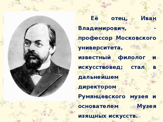 Её отец, Иван Владимирович, - профессор Московского университета, известный филолог и искусствовед; стал в дальнейшем директором Румянцевского музея и основателем Музея изящных искусств. 