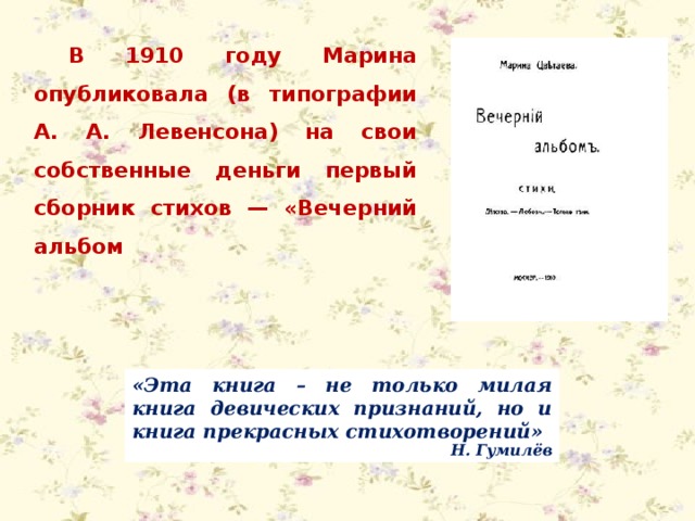 В 1910 году Марина опубликовала (в типографии А. А. Левенсона) на свои собственные деньги первый сборник стихов — «Вечерний альбом «Эта книга – не только милая книга девических признаний, но и книга прекрасных стихотворений»  Н. Гумилёв 