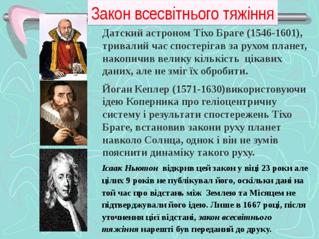 Закон всесвітнього тяжіння Датский астроном Тіхо Браге (1546-1601), тривалий час спостерігав за рухом планет, накопичив велику кількість цікавих даних, але не зміг їх обробити.   Йоган Кеплер (1571-1630)використовуючи ідею Коперника про геліоцентричну систему і результати спостережень Тіхо Браге, встановив закони руху планет навколо Солнца, однок і він не зумів пояснити динаміку такого руху. Ісаак  Ньютон відкрив цей закон у віці 23 роки але цілих 9 років не публікувал його, оскільки дані на той час про відстань між Землею та Місяцем не підтверджували його ідею. Лише в 1667 році, після уточнення цієї відстані, закон всесвітнього тяжіння нарешті був переданий до друку.