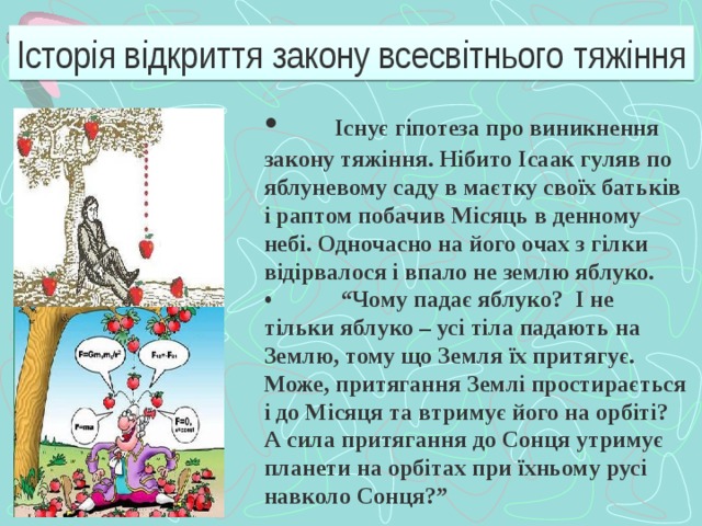 Історія відкриття закону всесвітнього тяжіння •  Існує гіпотеза про виникнення закону тяжіння. Нібито Ісаак гуляв по яблуневому саду в маєтку своїх батьків і раптом побачив Місяць в денному небі. Одночасно на його очах з гілки відірвалося і впало не землю яблуко. •  “ Чому падає яблуко? І не тільки яблуко – усі тіла падають на Землю, тому що Земля їх притягує. Може, притягання Землі простирається і до Місяця та втримує його на орбіті? А сила притягання до Сонця утримує планети на орбітах при їхньому русі навколо Сонця?”