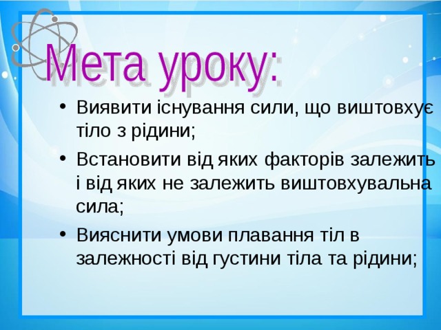 Виявити існування сили, що виштовхує тіло з рідини; Встановити від яких факторів залежить і від яких не залежить виштовхувальна сила; Вияснити умови плавання тіл в залежності від густини тіла та рідини;