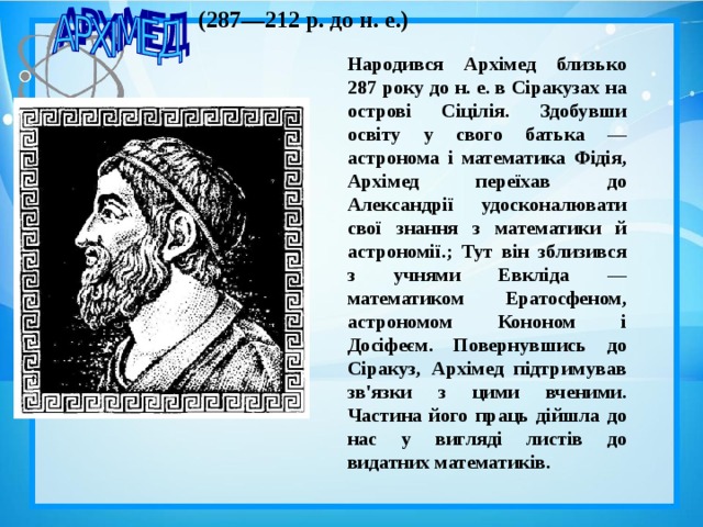 (287—212 p . до н. е.)  Народився Архімед близько 287 року до н. е. в Сіракузах на острові Сіцілія. Здобувши освіту у свого батька — астронома і математика Фідія, Архімед переїхав до Александрії удосконалювати свої знання з математики й астрономії.; Тут він зблизився з учнями Евкліда — математиком Ератосфеном, астрономом Кононом і Досіфеєм. Повернувшись до Сіракуз, Архімед підтримував зв'язки з цими вченими. Частина його праць дійшла до нас у вигляді листів до видатних математиків.