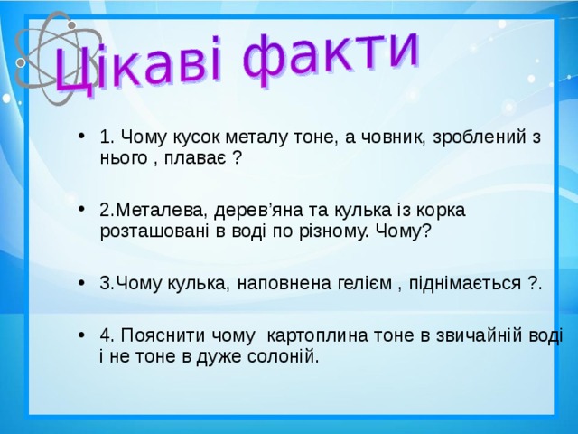 1. Чому кусок металу тоне, а човник, зроблений з нього , плаває ?  2.Металева, дерев ’ яна та кулька із корка розташовані в воді по різному. Чому?  3.Чому кулька, наповнена гелієм , піднімається ?.  4. Пояснити чому картоплина тоне в звичайній воді і не тоне в дуже солоній.