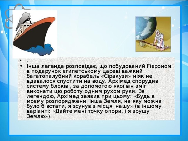 . Інша легенда розповідає, що побудований Гієроном в подарунок єгипетському цареві важкий багатопалубний корабель «Сіракузи» ніяк не вдавалося спустити на воду. Архімед спорудив систему блоків , за допомогою якої він зміг виконати цю роботу одним рухом руки. За легендою, Архімед заявив при цьому: «Будь в моєму розпорядженні інша Земля, на яку можна було б встати, я зсунув з місця нашу» (в іншому варіанті: «Дайте мені точку опори, і я зрушу Землю»).