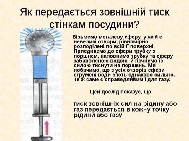 Як передається зовнішній тиск стінкам посудини?  Візьмемо металеву сферу, у якій є невеликі отвори, рівномірно розподілені по всій її поверхні. Приєднаємо до сфери трубку з поршнем, наповнимо трубку та сферу забарвленою водою й почнемо із силою тиснути на поршень. Ми побачимо, що з усіх отворів сфери струмені води б'ють однаково сильно. Те ж саме є справедливим і для газу.  Цей дослід показує, що  тиск зовнішніх сил на рідину або газ передається в кожну точку рідини або газу