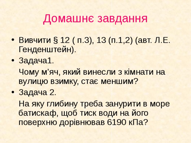 Домашнє завдання Вивчити § 12 ( п.3), 13 (п.1,2) (авт. Л.Е. Генденштейн). Задача1.  Чому м’ яч, який винесли з кімнати на ву лицю взимку, стає меншим? Задача 2.  На яку глибину треба занурити в море батискаф, щоб тиск води на його поверхню дорівнював 6190 кПа?