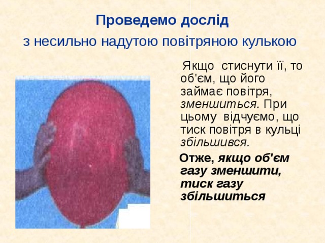Проведемо дослід  з несильно надутою повітряною кулькою   Якщо стиснути її, то об'єм, що його займає повітря, зменшиться. При цьому відчуємо, що тиск повітря в кульці збільшився.  Отже, якщо об'єм газу зменшити, тиск газу збільшиться