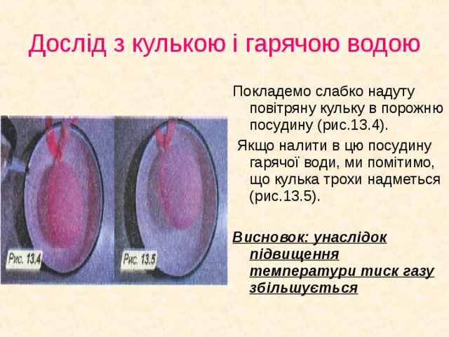 Дослід з кулькою і гарячою водою Покладемо слабко надуту повітряну кульку в порожню посудину (рис.13.4).  Якщо налити в цю посудину гарячої води, ми помітимо, що кулька трохи надметься (рис.13.5). Висновок: унаслідок підвищення температури тиск газу збільшується
