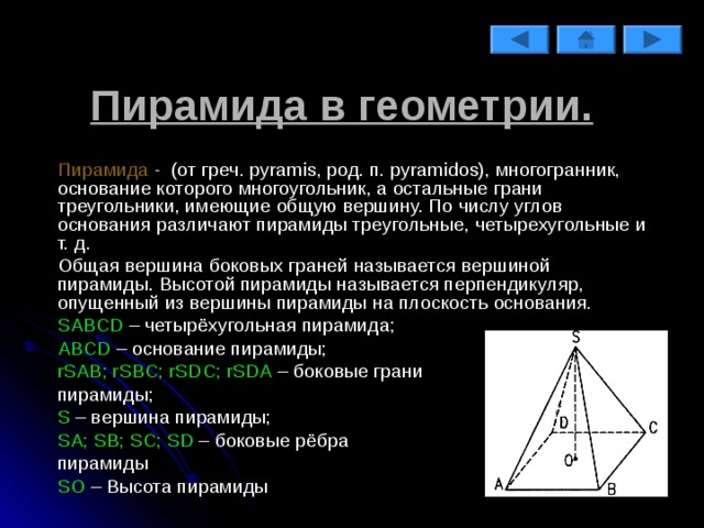 Пирамида в геометрии.   Пирамида  - (от греч. pyramis, род. п. pyramidos), многогранник, основание которого многоугольник, а остальные грани треугольники, имеющие общую вершину. По числу углов основания различают пирамиды треугольные, четырехугольные и т. д.   Общая вершина боковых граней называется вершиной пирамиды. Высотой пирамиды называется перпендикуляр, опущенный из вершины пирамиды на плоскость основания.   SABCD – четырёхугольная пирамида;   ABCD – основание пирамиды;   r SAB ; r SBC ; r SDC ; r SDA – боковые грани   пирамиды;   S – вершина пирамиды;   SA ; SB ; SC ; SD – боковые рёбра   пирамиды   SO  – Высота пирамиды 