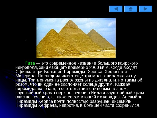   ‘   Гиза — это современное название большого каирского некрополя, занимающего примерно 2000 кв.м. Сюда входят Сфинкс и три Боль­шие Пирамиды: Хеопса, Хефрена и Микерина. Последняя имеет еще три малых пирамиды-спут­ницы. Три монумента расположе­ны по диагонали, но таким об­разом, что ни один не заслоняет солнце другим. Каждая пирамида включает, в соответствии с ти­повым планом, заупокойный храм вверх по течению Нила и заупо­койный храм вниз по течению, а также соединяющий их коридор. Ансамбль Пирамиды Хеопса поч­ти полностью разрушен; ансамбль Пирамиды Хефрена, напротив, в большей части сохранился. 
