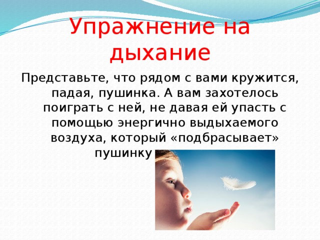 Упражнение на дыхание Представьте, что рядом с вами кружится, падая, пушинка. А вам захотелось поиграть с ней, не давая ей упасть с помощью энергично выдыхаемого воздуха, который «подбрасывает»  пушинку снова вверх. 