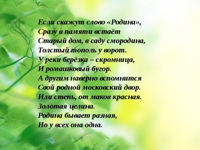 Если скажут слово «Родина», Сразу в памяти встаёт Старый дом, в саду смородина, Толстый тополь у ворот. У реки берёзка – скромница, И ромашковый бугор. А другим наверно вспомнится Свой родной московский двор. Или степь, от маков красная. Золотая целина. Родина бывает разная, Но у всех она одна. 