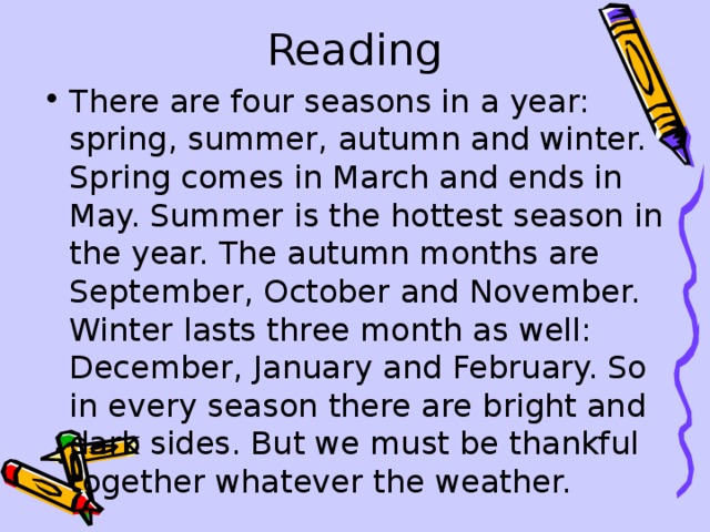 Reading There are four seasons in a year: spring , summer , autumn and winter. Spring comes in March and ends in May. Summer is the hottest season in the year. The autumn months are September , October and November. Winter lasts three month as well: December , January and February. So  in every season there are bright and dark sides. But we must be thankful together whatever the weather. 