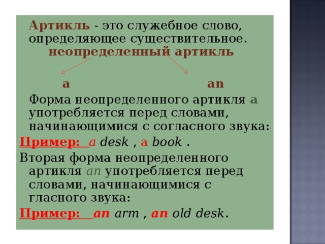   Артикль  - это служебное слово, определяющее существительное. неопределенный артикль  a  an   Форма неопределенного артикля  а употребляется перед словами, начинающимися с согласного звука: Пример: a  desk , a  book . Вторая форма неопределенного артикля аn употребляется перед словами, начинающимися с гласного звука: Пример: an  arm ,  an old desk . 