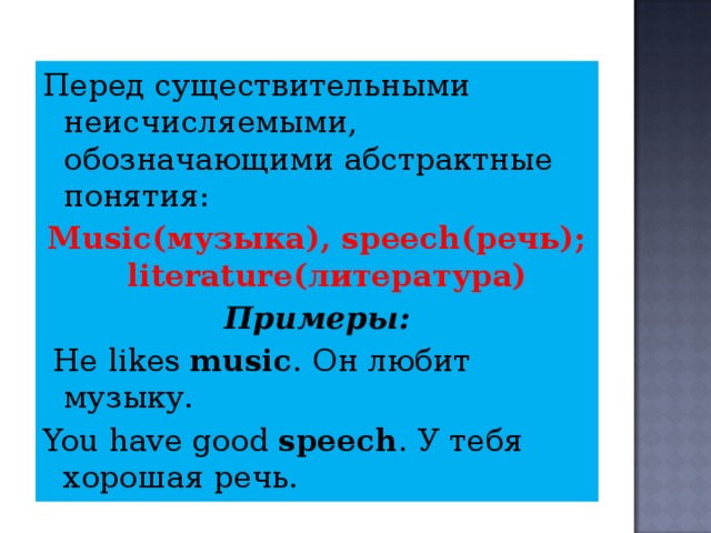 Перед существительными неисчисляемыми, обозначающими абстрактные понятия:  Music (музыка) , speech (речь) ;  literature (литература) Примеры:  Не likes music . Он любит музыку . You have good speech . У тебя хорошая речь. 