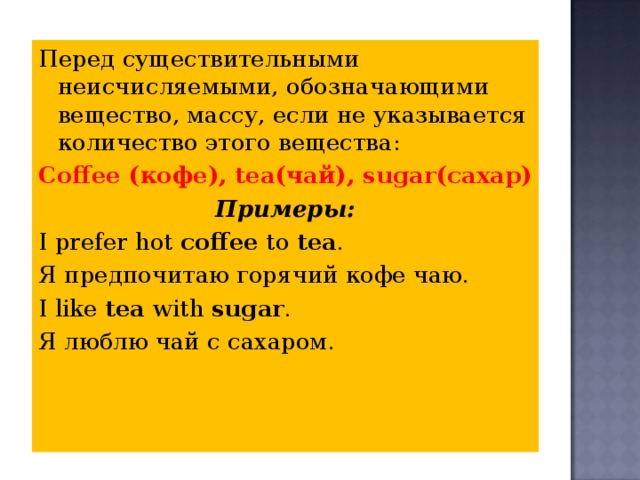 Перед существительными неисчисляемыми, обозначающими вещество, массу, если не указывается количество этого вещества: Coffee ( кофе ), tea (чай), sugar (сахар) Примеры: I prefer hot coffee to tea . Я предпочитаю горячий кофе чаю. I like tea with sugar . Я люблю чай с сахаром. 