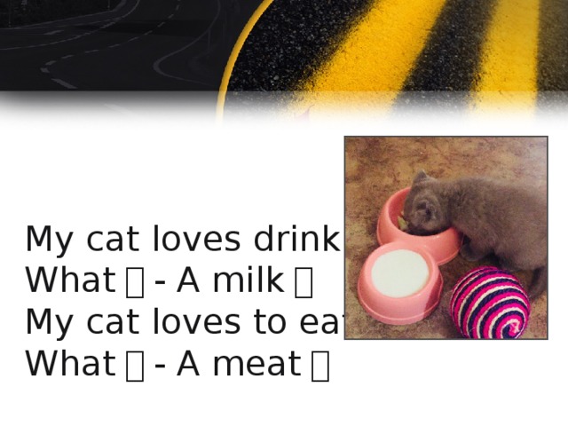 My cat loves drink.  What ？ - A milk ！  My cat loves to eat  What ？ - A meat ！ 