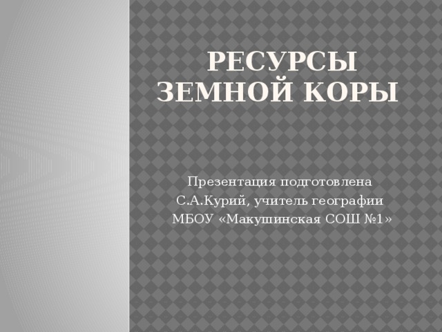 Ресурсы земной коры Презентация подготовлена С.А.Курий, учитель географии МБОУ «Макушинская СОШ №1» 