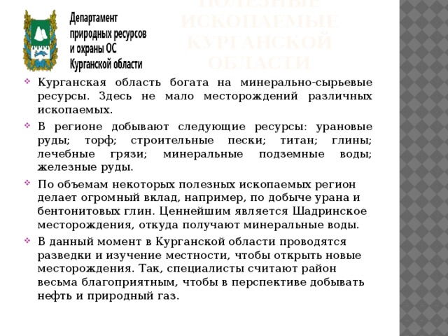 Полезные ископаемые  курганской области Курганская область богата на минерально-сырьевые ресурсы. Здесь не мало месторождений различных ископаемых. В регионе добывают следующие ресурсы: урановые руды; торф; строительные пески; титан; глины; лечебные грязи; минеральные подземные воды; железные руды. По объемам некоторых полезных ископаемых регион делает огромный вклад, например, по добыче урана и бентонитовых глин. Ценнейшим является Шадринское месторождения, откуда получают минеральные воды. В данный момент в Курганской области проводятся разведки и изучение местности, чтобы открыть новые месторождения. Так, специалисты считают район весьма благоприятным, чтобы в перспективе добывать нефть и природный газ. 