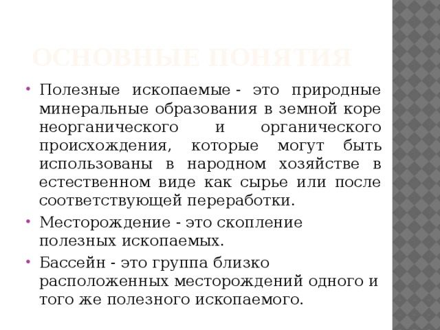 Основные понятия Полезные ископаемые - это природные минеральные образова­ния в земной коре неорганического и органического происхождения, которые могут быть использованы в народном хозяйстве в естест­венном виде как сырье или после соответствующей переработки. Месторождение - это скопление полезных ископаемых. Бассейн - это группа близко расположенных месторождений одного и того же полезного ископаемого. 