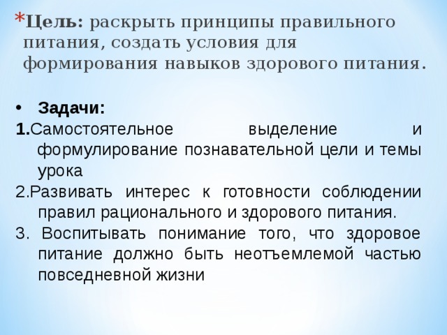 Цель:  раскрыть принципы правильного питания, создать условия для формирования навыков здорового питания. Задачи: 1. Самостоятельное выделение и формулирование познавательной цели и темы урока 2.Развивать интерес к готовности соблюдении правил рационального и здорового питания. 3. Воспитывать понимание того, что здоровое питание должно быть неотъемлемой частью повседневной жизни 