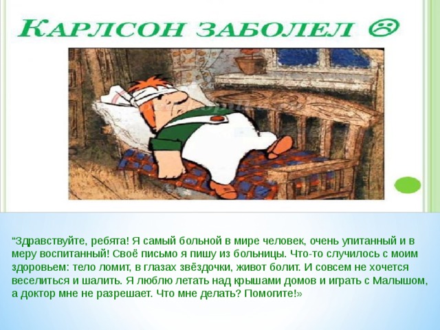 “ Здравствуйте, ребята! Я самый больной в мире человек, очень упитанный и в меру воспитанный! Своё письмо я пишу из больницы. Что-то случилось с моим здоровьем: тело ломит, в глазах звёздочки, живот болит. И совсем не хочется веселиться и шалить. Я люблю летать над крышами домов и играть с Малышом, а доктор мне не разрешает. Что мне делать? Помогите!» 