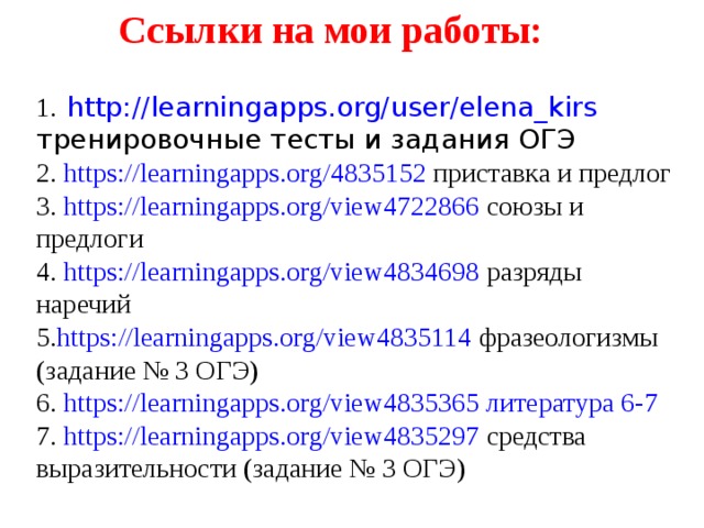 Ссылки на мои работы: 1.  http://learningapps.org/user/elena_kirs тренировочные тесты и задания ОГЭ 2. https://learningapps.org/4835152 приставка и предлог 3. https://learningapps.org/view4722866 союзы и предлоги 4. https://learningapps.org/view4834698 разряды наречий 5. https://learningapps.org/view4835114 фразеологизмы (задание № 3 ОГЭ) 6. https://learningapps.org/view4835365 литература 6-7  7. https://learningapps.org/view4835297 средства выразительности (задание № 3 ОГЭ) 