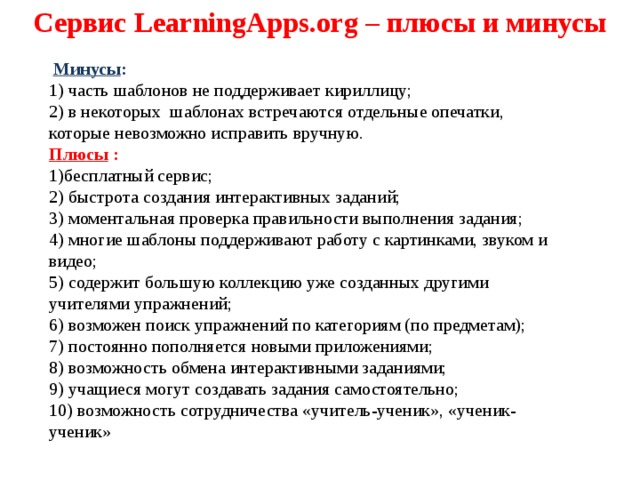 Сервис LearningApps.org – плюсы и минусы  Минусы : 1) часть шаблонов не поддерживает кириллицу; 2) в некоторых шаблонах встречаются отдельные опечатки, которые невозможно исправить вручную. Плюсы : 1)бесплатный сервис; 2) быстрота создания интерактивных заданий; 3) моментальная проверка правильности выполнения задания; 4) многие шаблоны поддерживают работу с картинками, звуком и видео; 5) содержит большую коллекцию уже созданных другими учителями упражнений; 6) возможен поиск упражнений по категориям (по предметам); 7) постоянно пополняется новыми приложениями; 8) возможность обмена интерактивными заданиями; 9) учащиеся могут создавать задания самостоятельно; 10) возможность сотрудничества «учитель-ученик», «ученик-ученик» 