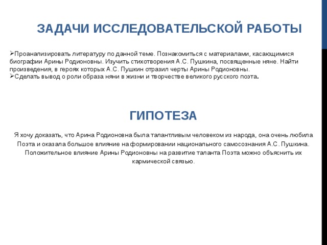  ЗАДАЧИ ИССЛЕДОВАТЕЛЬСКОЙ РАБОТЫ Проанализировать литературу по данной теме. Познакомиться с материалами, касающимися биографии Арины Родионовны. Изучить стихотворения А.С. Пушкина, посвященные няне. Найти произведения, в героях которых А.С. Пушкин отразил черты Арины Родионовны. Сделать вывод о роли образа няни в жизни и творчестве великого русского поэта . ГИПОТЕЗА Я хочу доказать, что Арина Родионовна была талантливым человеком из народа, она очень любила Поэта и оказала большое влияние на формировании национального самосознания А.С. Пушкина. Положительное влияние Арины Родионовны на развитие таланта Поэта можно объяснить их кармической связью. 