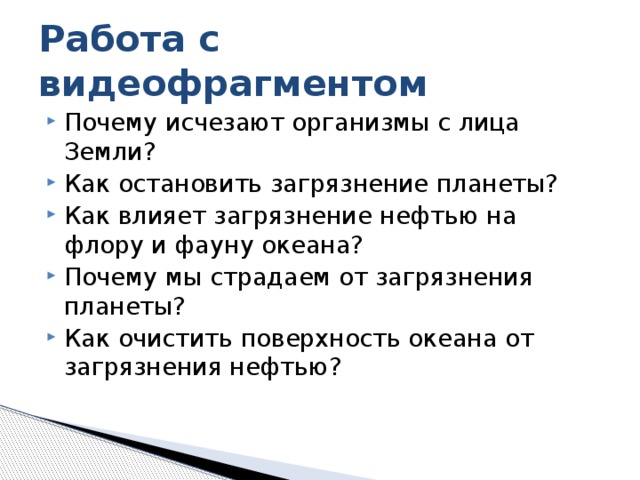 Работа с видеофрагментом Почему исчезают организмы с лица Земли? Как остановить загрязнение планеты? Как влияет загрязнение нефтью на флору и фауну океана? Почему мы страдаем от загрязнения планеты? Как очистить поверхность океана от загрязнения нефтью? 