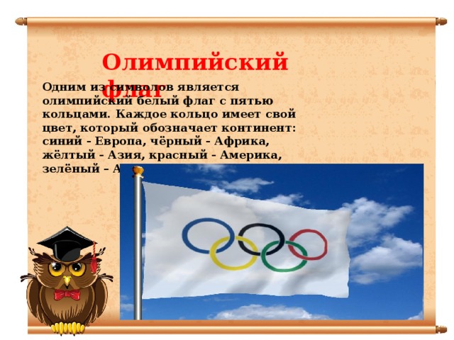 Олимпийский флаг Одним из символов является олимпийский белый флаг с пятью кольцами. Каждое кольцо имеет свой цвет, который обозначает континент: синий - Европа, чёрный - Африка, жёлтый - Азия, красный - Америка, зелёный – Австралия 