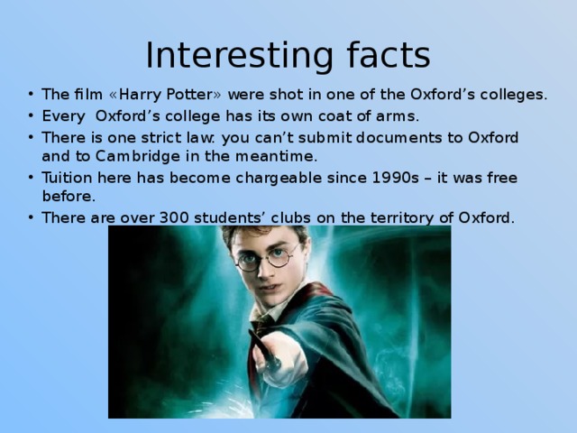 Interesting facts The film «Harry Potter» were shot in one of the Oxford’s colleges. Every Oxford’s college has its own coat of arms. There is one strict law: you can’t submit documents to Oxford and to Cambridge in the meantime. Tuition here has become chargeable since 1990s – it was free before. There are over 300 students’ clubs on the territory of Oxford. 