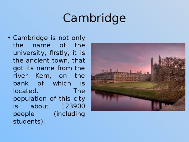 Cambridge Cambridge is not only the name of the university, firstly, it is the ancient town, that got its name from the river Kem, on the bank of which is located. The population of this city is about 123900 people (including students). 