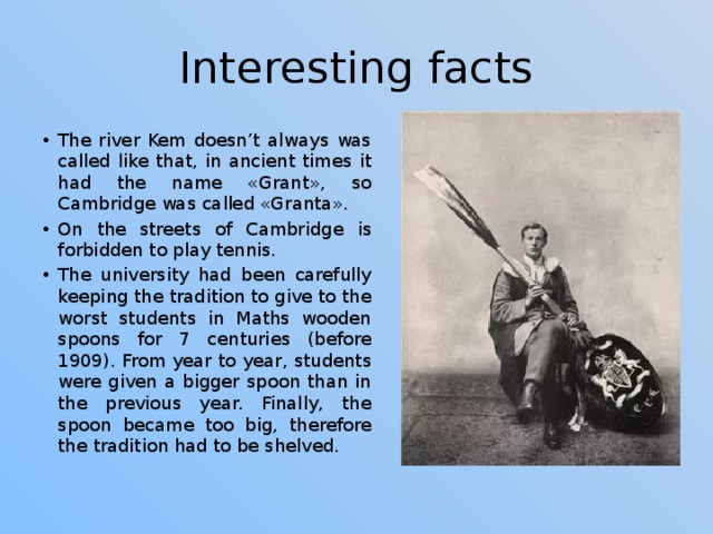 Interesting facts The river Kem doesn’t always was called like that, in ancient times it had the name «Grant», so Cambridge was called «Granta». On the streets of Cambridge is forbidden to play tennis. The university had been carefully keeping the tradition to give to the worst students in Maths wooden spoons for 7 centuries (before 1909). From year to year, students were given a bigger spoon than in the previous year. Finally, the spoon became too big, therefore the tradition had to be shelved. 