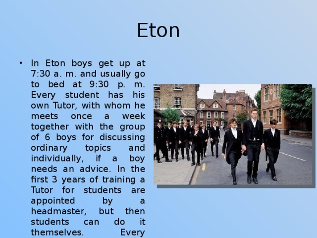 Eton In Eton boys get up at 7:30 a. m. and usually go to bed at 9:30 p. m. Every student has his own Tutor, with whom he meets once a week together with the group of 6 boys for discussing ordinary topics and individually, if a boy needs an advice. In the first 3 years of training a Tutor for students are appointed by a headmaster, but then students can do it themselves. Every student has his own bedroom which he can decorate for his liking and where he can invite his friends. 