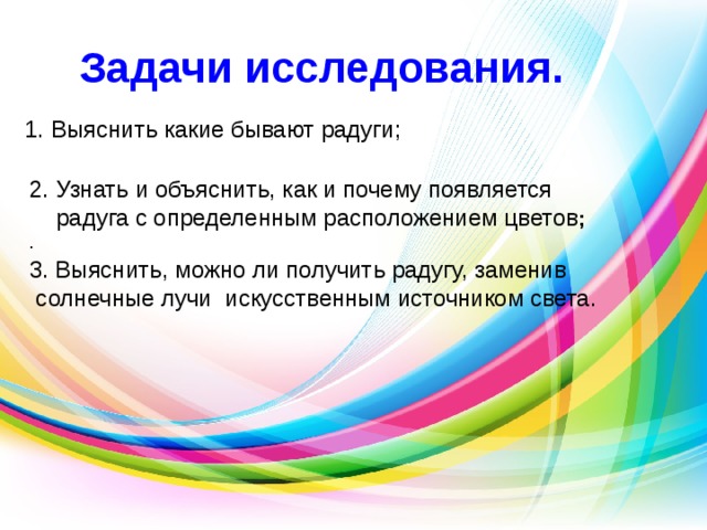 Задачи исследования.   1. Выяснить какие бывают радуги;  2. Узнать и объяснить, как и почему появляется  радуга с определенным расположением цветов ; . 3. Выяснить, можно ли получить радугу, заменив  солнечные лучи искусственным источником света. 