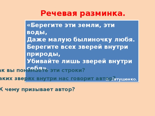 Речевая разминка. «Берегите эти земли, эти воды, Даже малую былиночку любя. Берегите всех зверей внутри природы, Убивайте лишь зверей внутри себя». Е. Евтушенко. Как вы понимаете эти строки? О каких зверях внутри нас говорит автор? К чему призывает автор? 