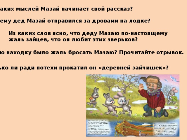 С каких мыслей Мазай начинает свой рассказ? Почему дед Мазай отправился за дровами на лодке? Из каких слов ясно, что деду Мазаю по-настоящему жаль зайцев, что он любит этих зверьков? Какую находку было жаль бросать Мазаю? Прочитайте отрывок. Только ли ради потехи прокатил он «деревней зайчишек»? 