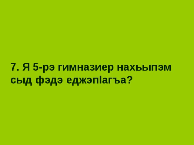 7. Я 5-рэ гимназиер нахьыпэм сыд фэдэ еджэп l агъа? 