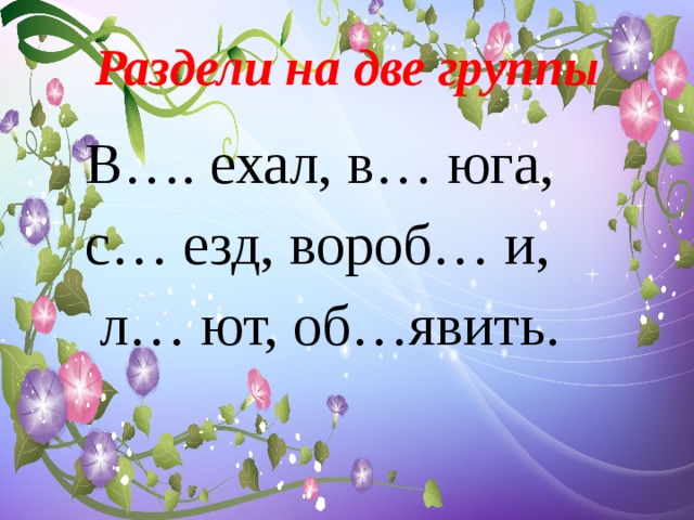 Раздели на две группы  В…. ехал, в… юга,  с… езд, вороб… и,  л… ют, об…явить. 