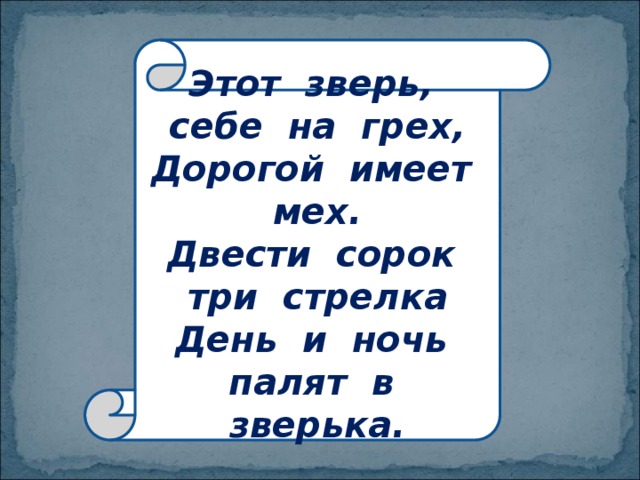 Этот зверь, себе на грех,  Дорогой имеет мех.  Двести сорок три стрелка  День и ночь палят в зверька. 