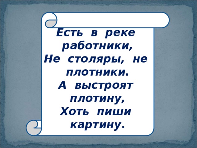 Есть в реке работники,  Не столяры, не плотники.  А выстроят плотину,  Хоть пиши картину . 