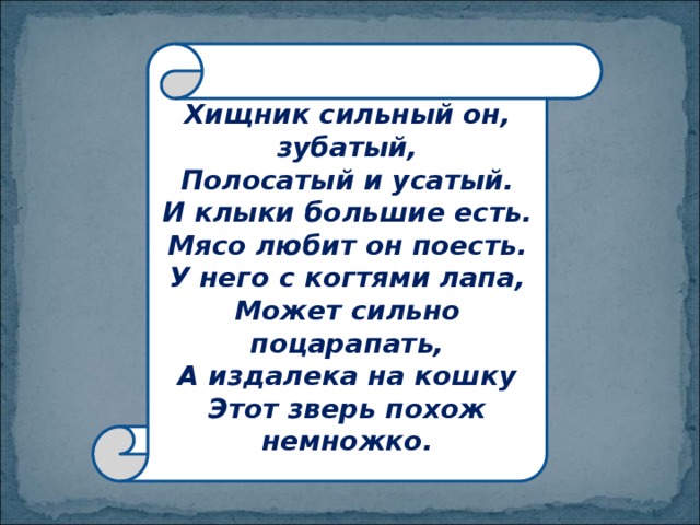 Хищник сильный он, зубатый,  Полосатый и усатый.  И клыки большие есть.  Мясо любит он поесть.  У него с когтями лапа,  Может сильно поцарапать,  А издалека на кошку  Этот зверь похож немножко. 