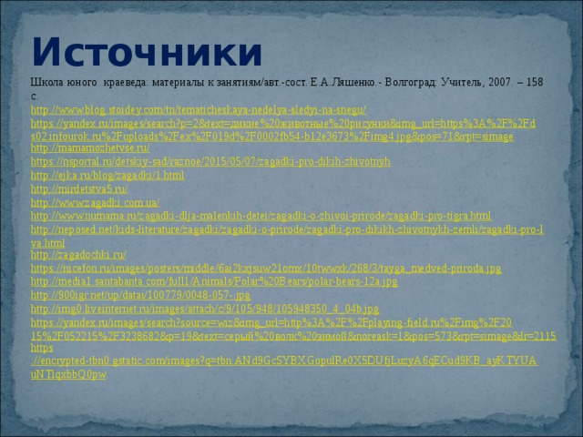 Источники Школа юного краеведа: материалы к занятиям/авт.-сост. Е.А.Ляшенко.- Волгоград: Учитель, 2007. – 158 с. http://www.blog.stoidey.com/tn/tematicheskaya-nedelya-sledyi-na-snegu/ https://yandex.ru/images/search?p=2&text=дикие%20животные%20рисунки&img_url=https%3A%2F%2Fds02.infourok.ru%2Fuploads%2Fex%2F019d%2F0002fb54-b12e3673%2Fimg4.jpg&pos=71&rpt=simage http://mamamozhetvse.ru/ https://nsportal.ru/detskiy-sad/raznoe/2015/05/07/zagadki-pro-dikih-zhivotnyh http://ejka.ru/blog/zagadki/1.html http://mirdetstva5.ru/ http://www.zagadki.com.ua/ http://www.numama.ru/zagadki-dlja-malenkih-detei/zagadki-o-zhivoi-prirode/zagadki-pro-tigra.html http://neposed.net/kids-literature/zagadki/zagadki-o-prirode/zagadki-pro-dikikh-zhivotnykh-zemli/zagadki-pro-lva.html http://zagadochki.ru/ https://nicefon.ru/images/posters/middle/6ai2kxjsuw21omx/10twwxk/268/3/tayga_medved-priroda.jpg http://media1.santabanta.com/full1/Animals/Polar%20Bears/polar-bears-12a.jpg http://900igr.net/up/datai/100779/0048-057-. jpg http:// img0.liveinternet.ru/images/attach/c/9/105/948/105948350_4_04b.jpg https://yandex.ru/images/search?source=wiz&img_url=http%3A%2F%2Fplaying-field.ru%2Fimg%2F2015%2F052215%2F3238682&p=19&text=серый%20волк%20зимой&noreask=1&pos=573&rpt=simage&lr=2115 https ://encrypted-tbn0.gstatic.com/images?q=tbn:ANd9GcSYBXGopulRe0X5DUfjLuzyA6qECud9KB_ayKTYUAuNTlqxbbQ0pw  